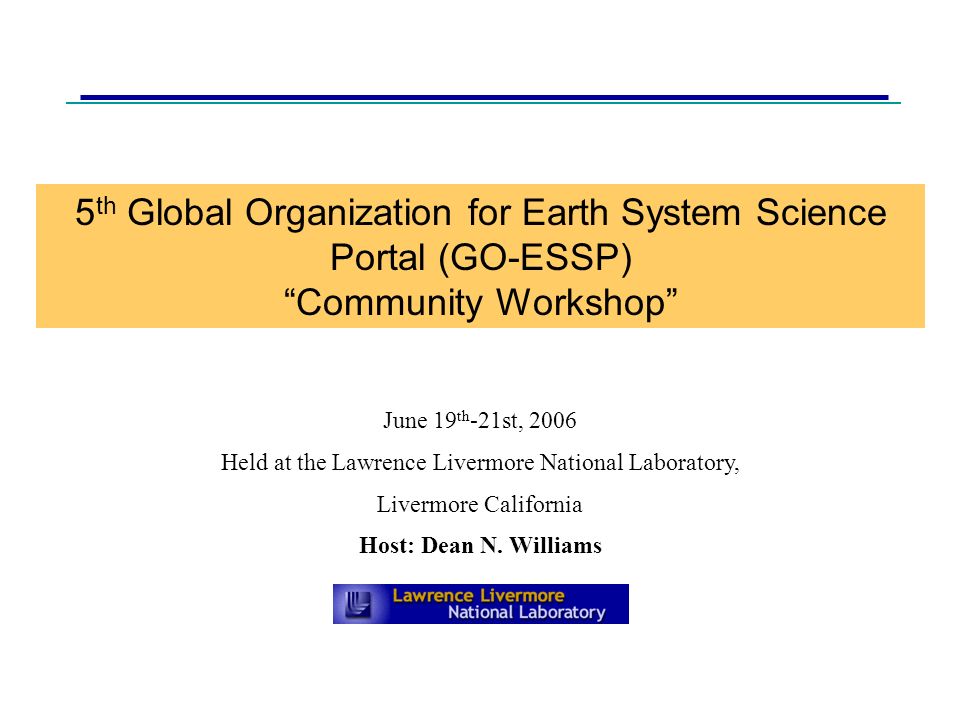 5 th Global Organization for Earth System Science Portal (GO-ESSP) Community Workshop June 19 th -21st, 2006 Held at the Lawrence Livermore National Laboratory, Livermore California Host: Dean N.