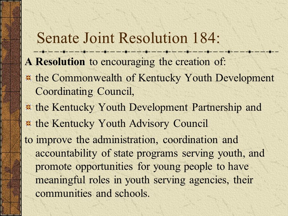 Senate Joint Resolution 184: A Resolution to encouraging the creation of: the Commonwealth of Kentucky Youth Development Coordinating Council, the Kentucky Youth Development Partnership and the Kentucky Youth Advisory Council to improve the administration, coordination and accountability of state programs serving youth, and promote opportunities for young people to have meaningful roles in youth serving agencies, their communities and schools.