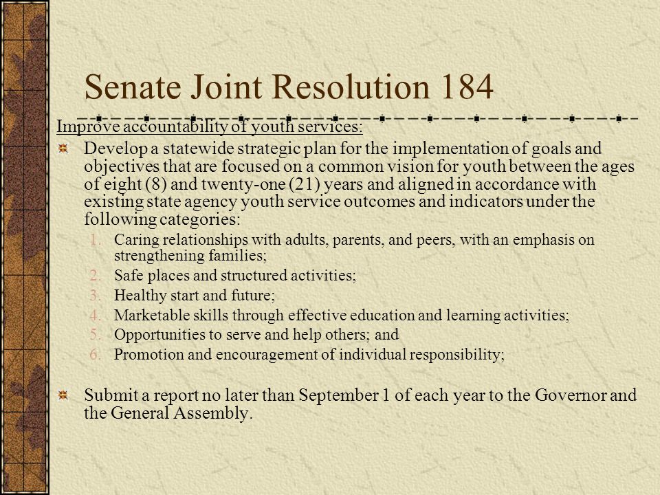 Senate Joint Resolution 184 Improve accountability of youth services: Develop a statewide strategic plan for the implementation of goals and objectives that are focused on a common vision for youth between the ages of eight (8) and twenty-one (21) years and aligned in accordance with existing state agency youth service outcomes and indicators under the following categories: 1.Caring relationships with adults, parents, and peers, with an emphasis on strengthening families; 2.Safe places and structured activities; 3.Healthy start and future; 4.Marketable skills through effective education and learning activities; 5.Opportunities to serve and help others; and 6.Promotion and encouragement of individual responsibility; Submit a report no later than September 1 of each year to the Governor and the General Assembly.