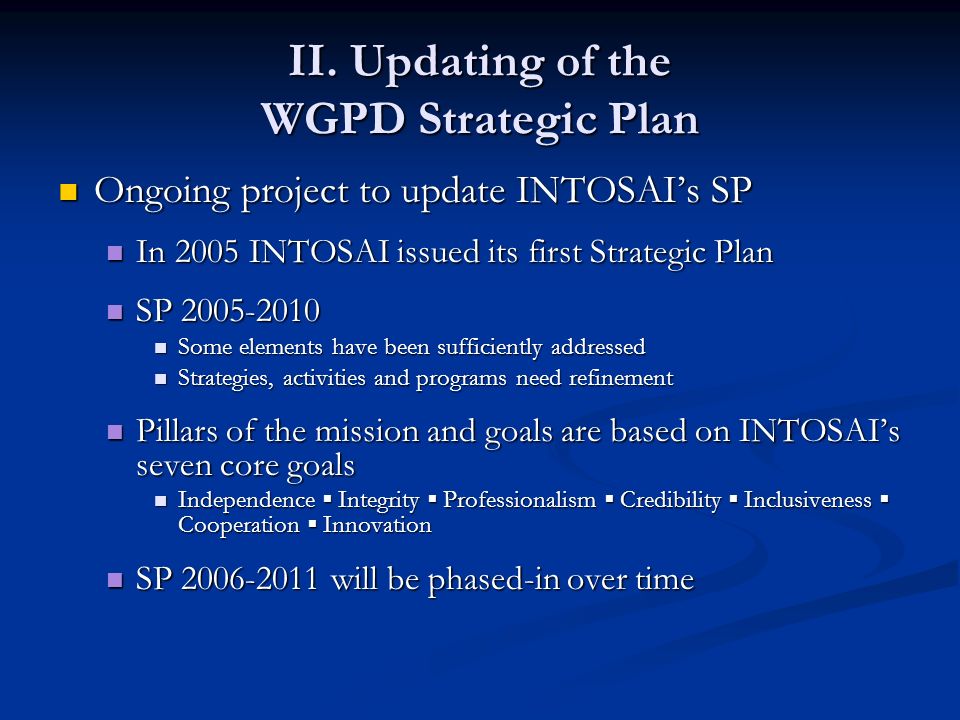 Ongoing project to update INTOSAI’s SP Ongoing project to update INTOSAI’s SP In 2005 INTOSAI issued its first Strategic Plan In 2005 INTOSAI issued its first Strategic Plan SP SP Some elements have been sufficiently addressed Some elements have been sufficiently addressed Strategies, activities and programs need refinement Strategies, activities and programs need refinement Pillars of the mission and goals are based on INTOSAI’s seven core goals Pillars of the mission and goals are based on INTOSAI’s seven core goals Independence ▪ Integrity ▪ Professionalism ▪ Credibility ▪ Inclusiveness ▪ Cooperation ▪ Innovation Independence ▪ Integrity ▪ Professionalism ▪ Credibility ▪ Inclusiveness ▪ Cooperation ▪ Innovation SP will be phased-in over time SP will be phased-in over time