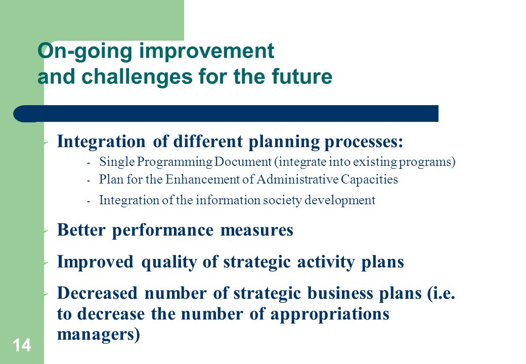 14 On-going improvement and challenges for the future  Integration of different planning processes: - Single Programming Document (integrate into existing programs) - Plan for the Enhancement of Administrative Capacities - Integration of the information society development  Better performance measures  Improved quality of strategic activity plans  Decreased number of strategic business plans (i.e.