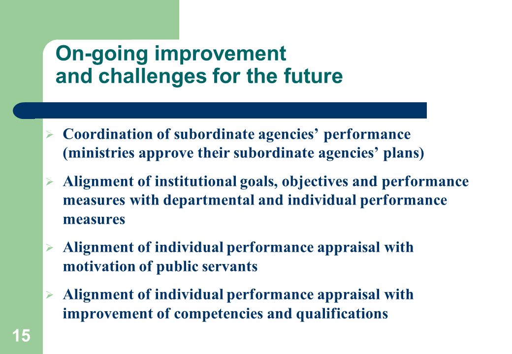 15 On-going improvement and challenges for the future  Coordination of subordinate agencies’ performance (ministries approve their subordinate agencies’ plans)  Alignment of institutional goals, objectives and performance measures with departmental and individual performance measures  Alignment of individual performance appraisal with motivation of public servants  Alignment of individual performance appraisal with improvement of competencies and qualifications