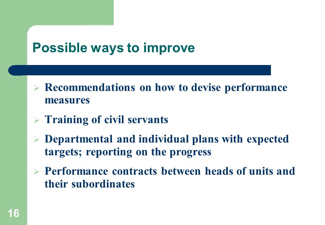 16 Possible ways to improve  Recommendations on how to devise performance measures  Training of civil servants  Departmental and individual plans with expected targets; reporting on the progress  Performance contracts between heads of units and their subordinates
