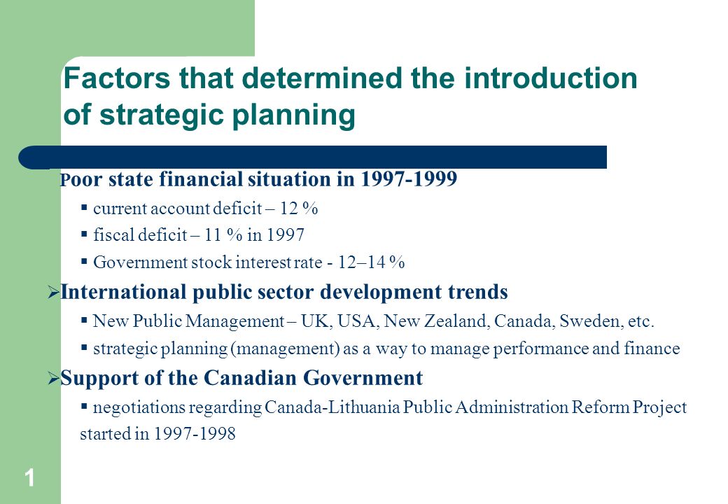 1 Factors that determined the introduction of strategic planning  P oor state financial situation in  current account deficit – 12 %  fiscal deficit – 11 % in 1997  Government stock interest rate - 12–14 %  International public sector development trends  New Public Management – UK, USA, New Zealand, Canada, Sweden, etc.