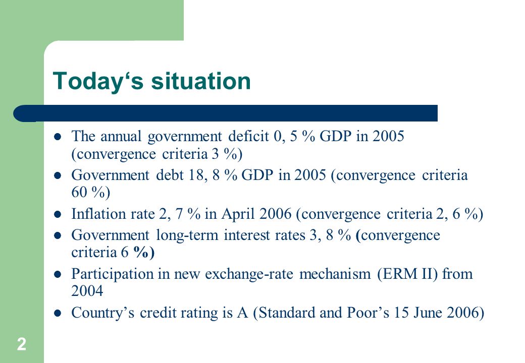 2 Today‘s situation The annual government deficit 0, 5 % GDP in 2005 (convergence criteria 3 %) Government debt 18, 8 % GDP in 2005 (convergence criteria 60 %) Inflation rate 2, 7 % in April 2006 (convergence criteria 2, 6 %) Government long-term interest rates 3, 8 % (convergence criteria 6 %) Participation in new exchange-rate mechanism (ERM II) from 2004 Country’s credit rating is A (Standard and Poor’s 15 June 2006)
