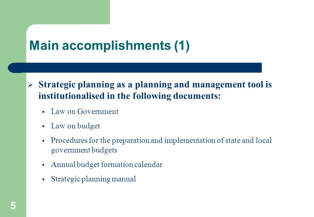 5 Main accomplishments (1)  Strategic planning as a planning and management tool is institutionalised in the following documents:  Law on Government  Law on budget  Procedures for the preparation and implementation of state and local government budgets  Annual budget formation calendar  Strategic planning manual