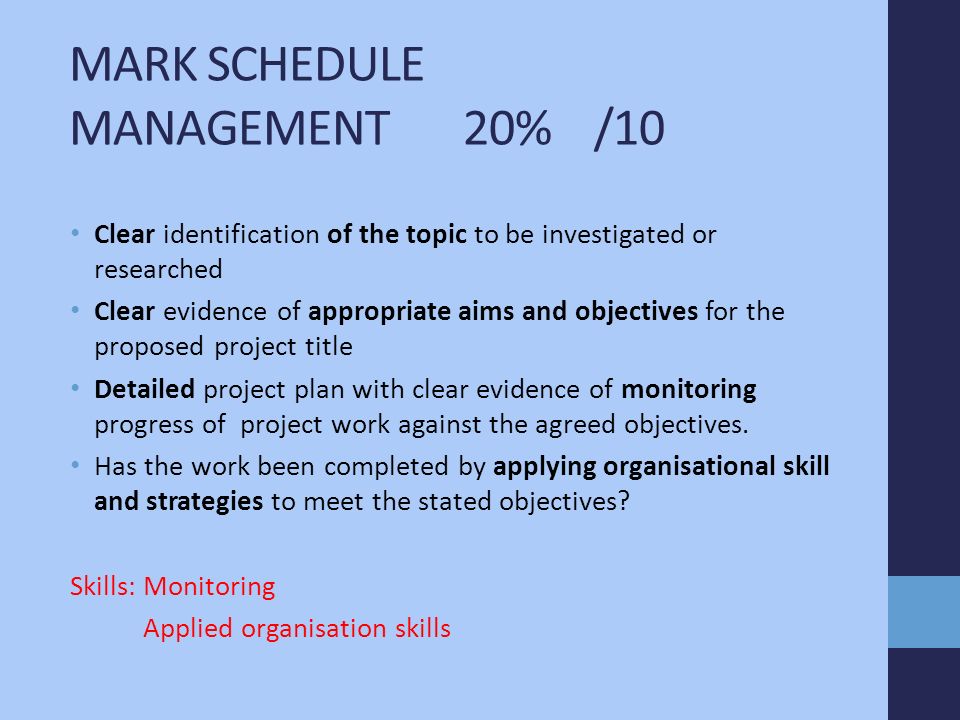 MARK SCHEDULE MANAGEMENT 20% /10 Clear identification of the topic to be investigated or researched Clear evidence of appropriate aims and objectives for the proposed project title Detailed project plan with clear evidence of monitoring progress of project work against the agreed objectives.