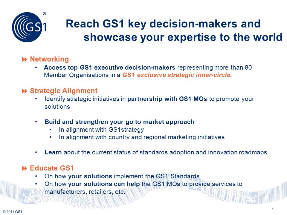 4 Reach GS1 key decision-makers and showcase your expertise to the world  Networking Access top GS1 executive decision-makers representing more than 80 Member Organisations in a GS1 exclusive strategic inner-circle.