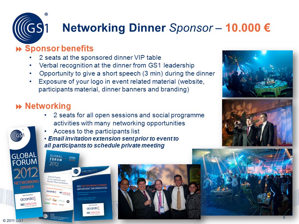 6  Sponsor benefits 2 seats at the sponsored dinner VIP table Verbal recognition at the dinner from GS1 leadership Opportunity to give a short speech (3 min) during the dinner Exposure of your logo in event related material (website, participants material, dinner banners and branding)  Networking 2 seats for all open sessions and social programme activities with many networking opportunities Access to the participants list  invitation extension sent prior to event to all participants to schedule private meeting Networking Dinner Sponsor – €