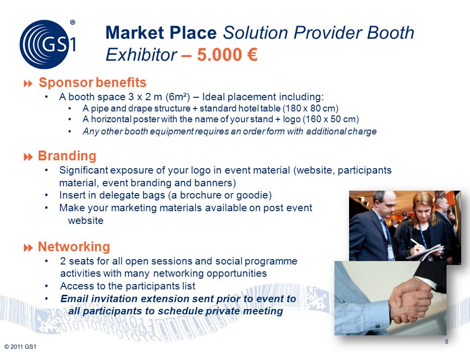 8 Market Place Solution Provider Booth Exhibitor – €  Sponsor benefits A booth space 3 x 2 m (6m²) – Ideal placement including: A pipe and drape structure + standard hotel table (180 x 80 cm) A horizontal poster with the name of your stand + logo (160 x 50 cm) Any other booth equipment requires an order form with additional charge  Branding Significant exposure of your logo in event material (website, participants material, event branding and banners) Insert in delegate bags (a brochure or goodie) Make your marketing materials available on post event website  Networking 2 seats for all open sessions and social programme activities with many networking opportunities Access to the participants list  invitation extension sent prior to event to all participants to schedule private meeting