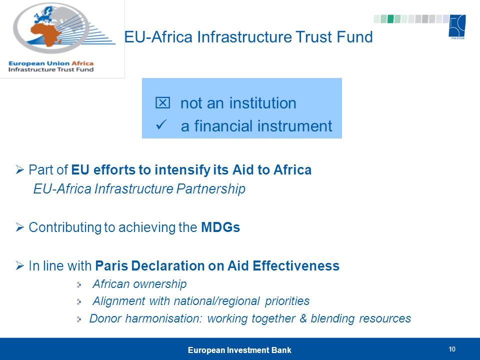 10 European Investment Bank EU-Africa Infrastructure Trust Fund  not an institution a financial instrument  Part of EU efforts to intensify its Aid to Africa EU-Africa Infrastructure Partnership  Contributing to achieving the MDGs  In line with Paris Declaration on Aid Effectiveness African ownership Alignment with national/regional priorities Donor harmonisation: working together & blending resources