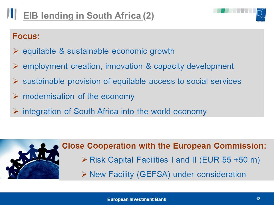 12 European Investment Bank EIB lending in South Africa (2) Close Cooperation with the European Commission:  Risk Capital Facilities I and II (EUR m)  New Facility (GEFSA) under consideration Focus:  equitable & sustainable economic growth  employment creation, innovation & capacity development  sustainable provision of equitable access to social services  modernisation of the economy  integration of South Africa into the world economy
