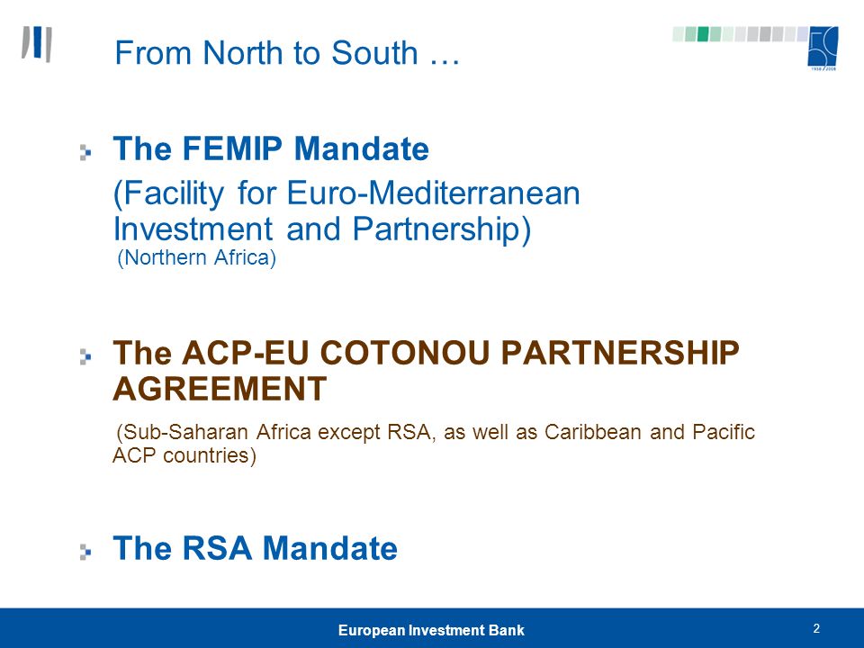 2 European Investment Bank From North to South … The FEMIP Mandate (Facility for Euro-Mediterranean Investment and Partnership) (Northern Africa) The ACP-EU COTONOU PARTNERSHIP AGREEMENT (Sub-Saharan Africa except RSA, as well as Caribbean and Pacific ACP countries) The RSA Mandate