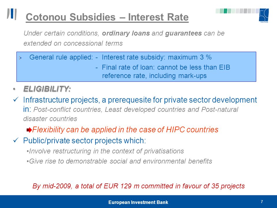7 European Investment Bank Cotonou Subsidies – Interest Rate Under certain conditions, ordinary loans and guarantees can be extended on concessional terms General rule applied: - Interest rate subsidy: maximum 3 % - Final rate of loan: cannot be less than EIB reference rate, including mark-ups ELIGIBILITY:ELIGIBILITY: Infrastructure projects, a prerequesite for private sector development in: Post-conflict countries, Least developed countries and Post-natural disaster countries Flexibility can be applied in the case of HIPC countries Public/private sector projects which: Involve restructuring in the context of privatisations Give rise to demonstrable social and environmental benefits By mid-2009, a total of EUR 129 m committed in favour of 35 projects