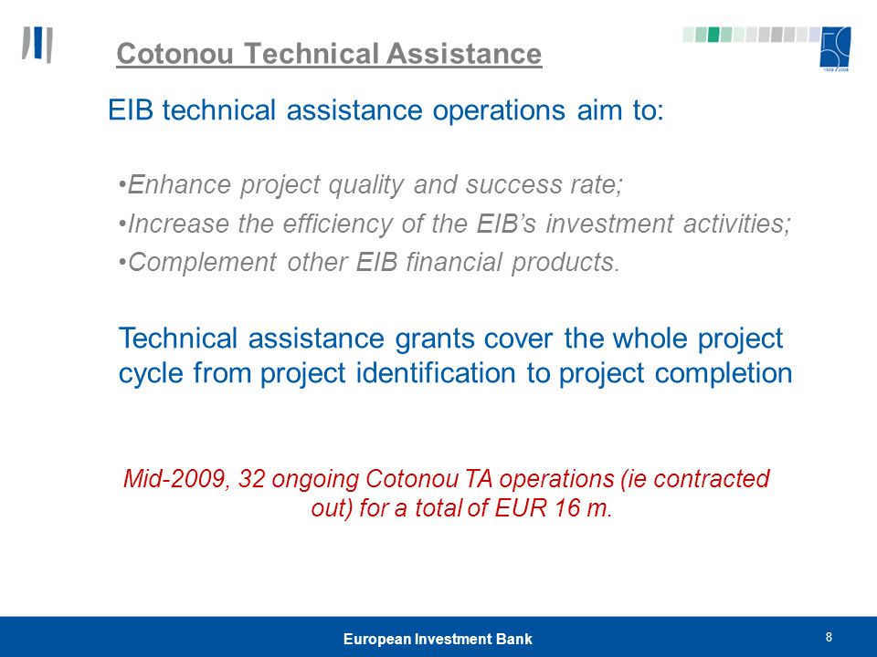 8 European Investment Bank Cotonou Technical Assistance EIB technical assistance operations aim to: Enhance project quality and success rate; Increase the efficiency of the EIB’s investment activities; Complement other EIB financial products.