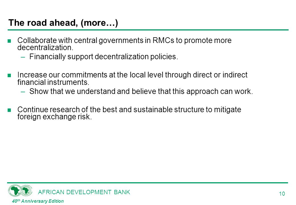 AFRICAN DEVELOPMENT BANK 40 th Anniversary Edition 10 The road ahead, (more…) n Collaborate with central governments in RMCs to promote more decentralization.