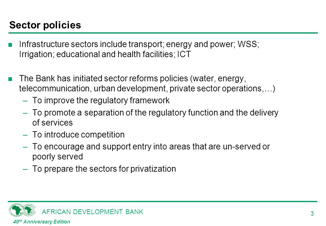 AFRICAN DEVELOPMENT BANK 40 th Anniversary Edition 3 Sector policies n Infrastructure sectors include transport; energy and power; WSS; Irrigation; educational and health facilities; ICT n The Bank has initiated sector reforms policies (water, energy, telecommunication, urban development, private sector operations,…) –To improve the regulatory framework –To promote a separation of the regulatory function and the delivery of services –To introduce competition –To encourage and support entry into areas that are un-served or poorly served –To prepare the sectors for privatization