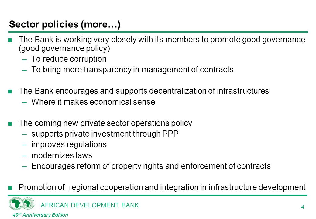 AFRICAN DEVELOPMENT BANK 40 th Anniversary Edition 4 Sector policies (more…) n The Bank is working very closely with its members to promote good governance (good governance policy) –To reduce corruption –To bring more transparency in management of contracts n The Bank encourages and supports decentralization of infrastructures –Where it makes economical sense n The coming new private sector operations policy –supports private investment through PPP –improves regulations –modernizes laws –Encourages reform of property rights and enforcement of contracts n Promotion of regional cooperation and integration in infrastructure development