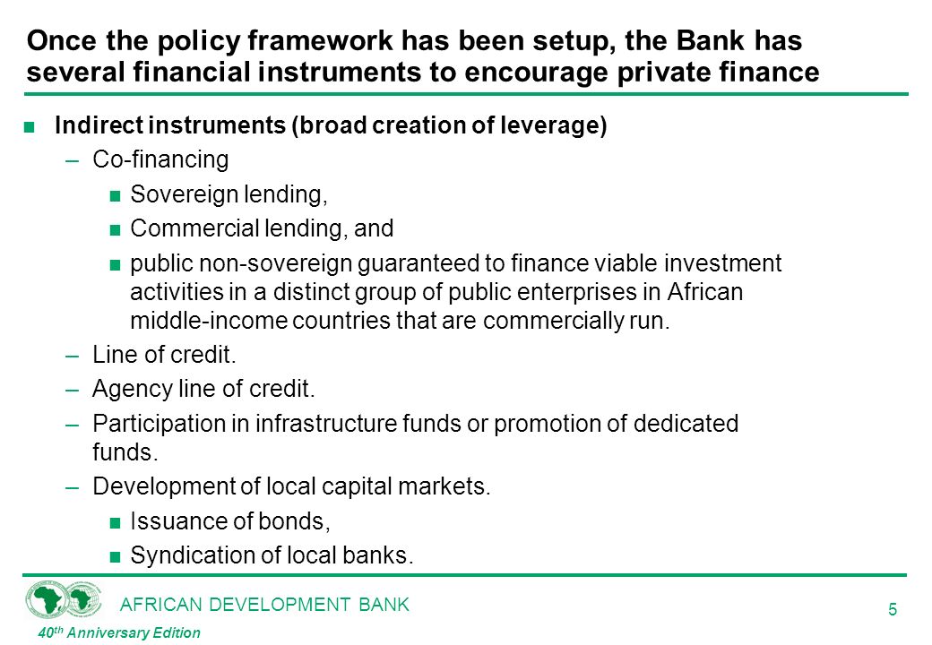 AFRICAN DEVELOPMENT BANK 40 th Anniversary Edition 5 Once the policy framework has been setup, the Bank has several financial instruments to encourage private finance n Indirect instruments (broad creation of leverage) –Co-financing n Sovereign lending, n Commercial lending, and n public non-sovereign guaranteed to finance viable investment activities in a distinct group of public enterprises in African middle-income countries that are commercially run.