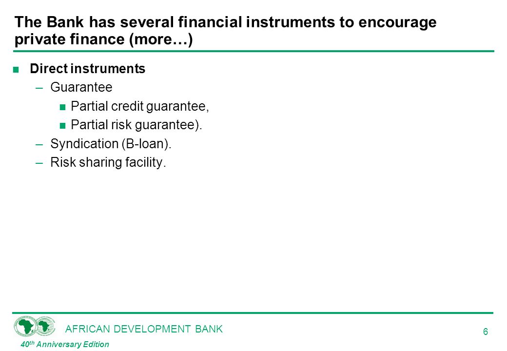 AFRICAN DEVELOPMENT BANK 40 th Anniversary Edition 6 The Bank has several financial instruments to encourage private finance (more…) n Direct instruments –Guarantee n Partial credit guarantee, n Partial risk guarantee).