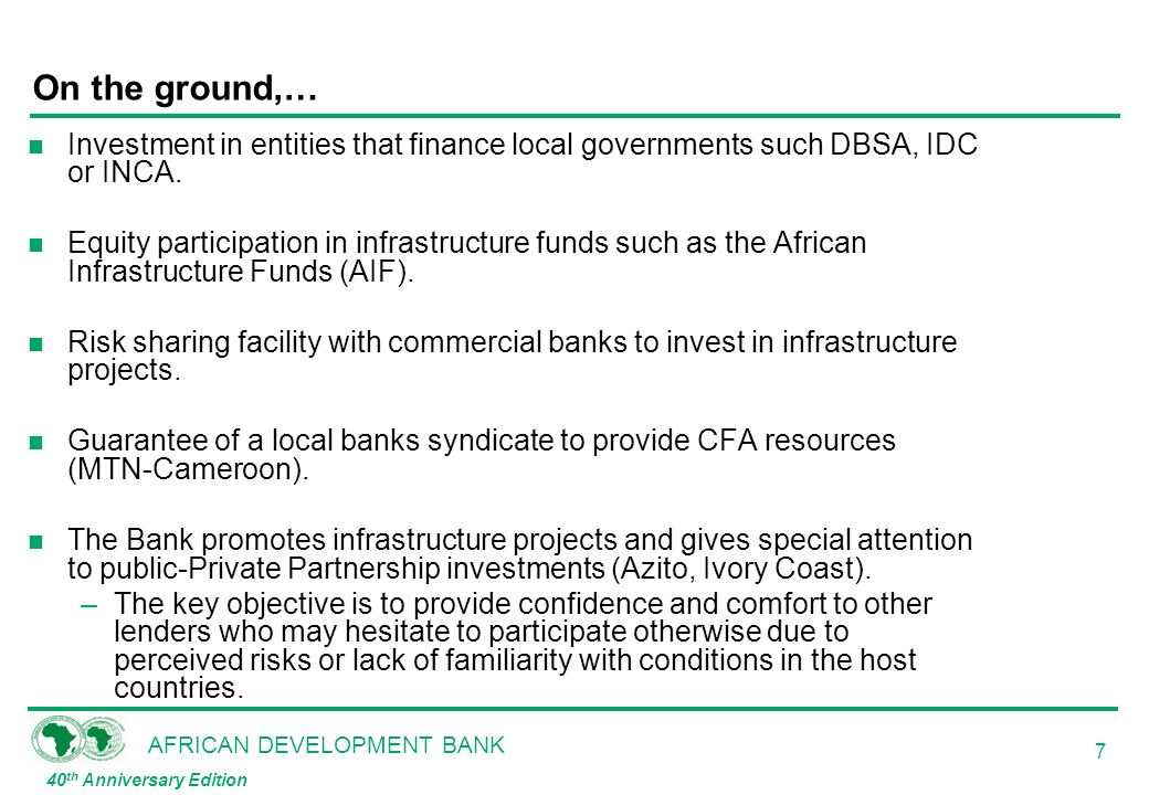 AFRICAN DEVELOPMENT BANK 40 th Anniversary Edition 7 On the ground,… n Investment in entities that finance local governments such DBSA, IDC or INCA.