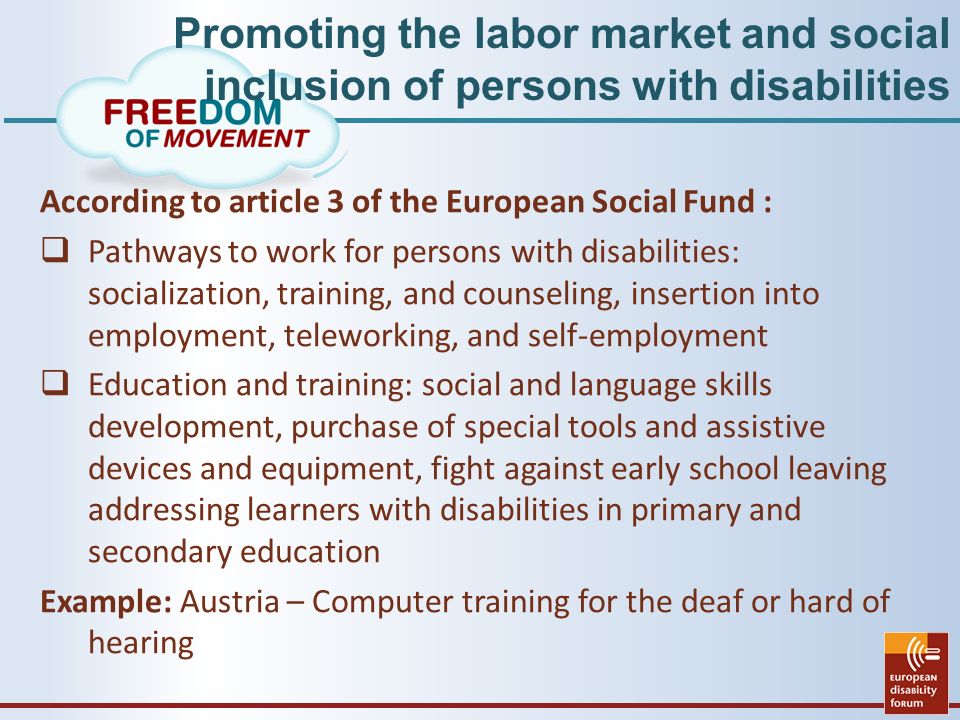 Promoting the labor market and social inclusion of persons with disabilities According to article 3 of the European Social Fund :  Pathways to work for persons with disabilities: socialization, training, and counseling, insertion into employment, teleworking, and self-employment  Education and training: social and language skills development, purchase of special tools and assistive devices and equipment, fight against early school leaving addressing learners with disabilities in primary and secondary education Example: Austria – Computer training for the deaf or hard of hearing
