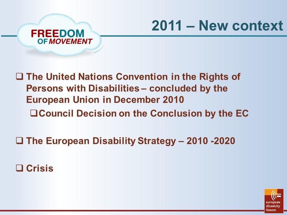 2011 – New context  The United Nations Convention in the Rights of Persons with Disabilities – concluded by the European Union in December 2010  Council Decision on the Conclusion by the EC  The European Disability Strategy –  Crisis