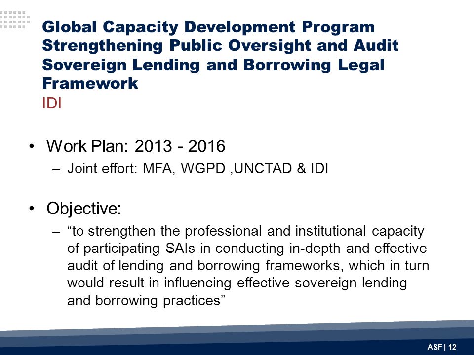ASF | 12 Global Capacity Development Program Strengthening Public Oversight and Audit Sovereign Lending and Borrowing Legal Framework IDI Work Plan: –Joint effort: MFA, WGPD,UNCTAD & IDI Objective: – to strengthen the professional and institutional capacity of participating SAIs in conducting in-depth and effective audit of lending and borrowing frameworks, which in turn would result in influencing effective sovereign lending and borrowing practices