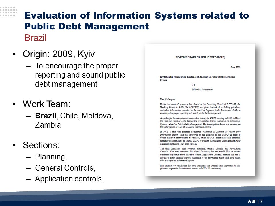 ASF | 7 Evaluation of Information Systems related to Public Debt Management Brazil Origin: 2009, Kyiv –To encourage the proper reporting and sound public debt management Work Team: –Brazil, Chile, Moldova, Zambia Sections: –Planning, –General Controls, –Application controls.