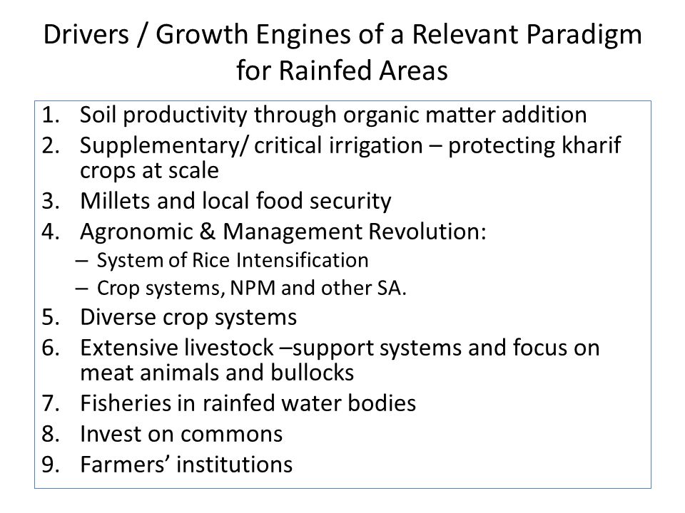 Drivers / Growth Engines of a Relevant Paradigm for Rainfed Areas 1.Soil productivity through organic matter addition 2.Supplementary/ critical irrigation – protecting kharif crops at scale 3.Millets and local food security 4.Agronomic & Management Revolution: – System of Rice Intensification – Crop systems, NPM and other SA.