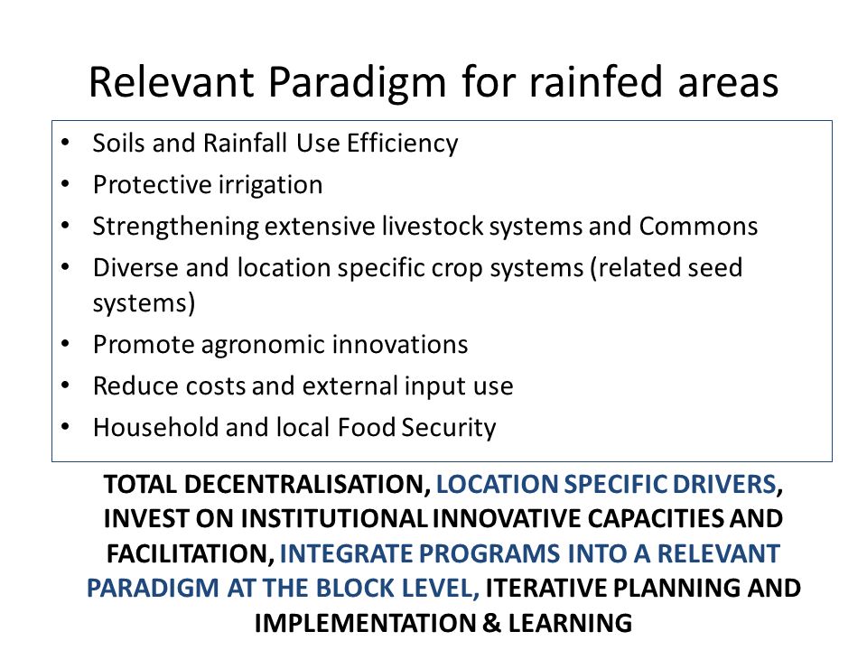 Relevant Paradigm for rainfed areas Soils and Rainfall Use Efficiency Protective irrigation Strengthening extensive livestock systems and Commons Diverse and location specific crop systems (related seed systems) Promote agronomic innovations Reduce costs and external input use Household and local Food Security TOTAL DECENTRALISATION, LOCATION SPECIFIC DRIVERS, INVEST ON INSTITUTIONAL INNOVATIVE CAPACITIES AND FACILITATION, INTEGRATE PROGRAMS INTO A RELEVANT PARADIGM AT THE BLOCK LEVEL, ITERATIVE PLANNING AND IMPLEMENTATION & LEARNING