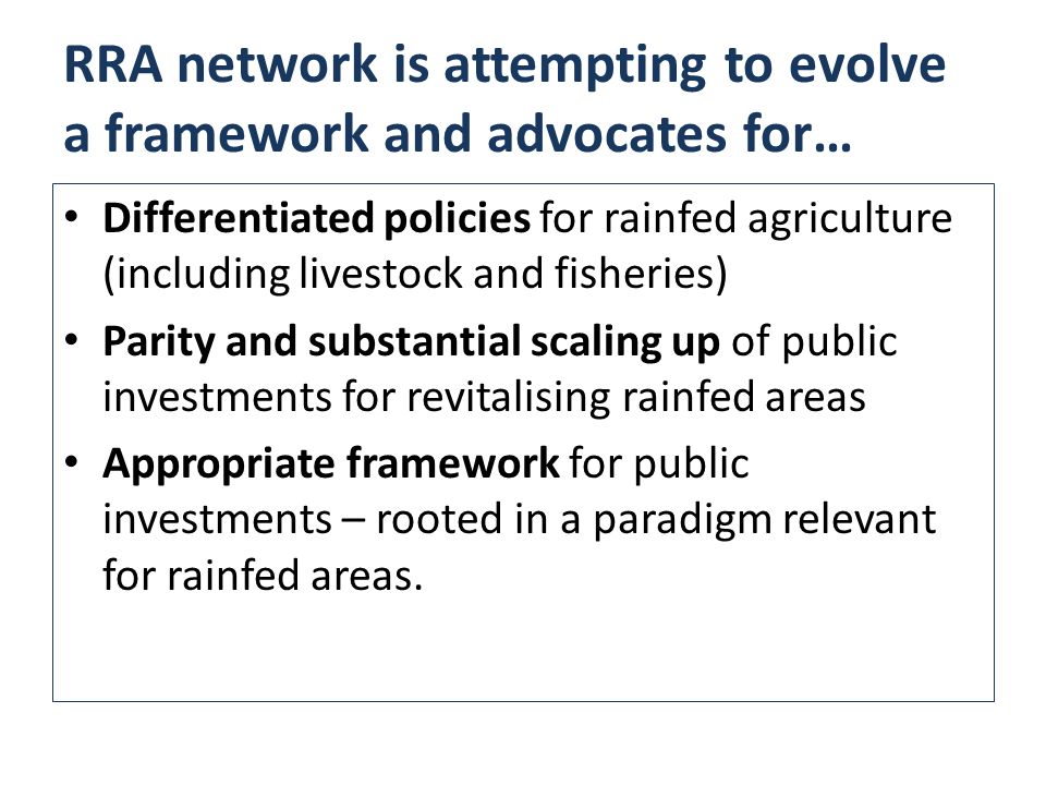 RRA network is attempting to evolve a framework and advocates for… Differentiated policies for rainfed agriculture (including livestock and fisheries) Parity and substantial scaling up of public investments for revitalising rainfed areas Appropriate framework for public investments – rooted in a paradigm relevant for rainfed areas.