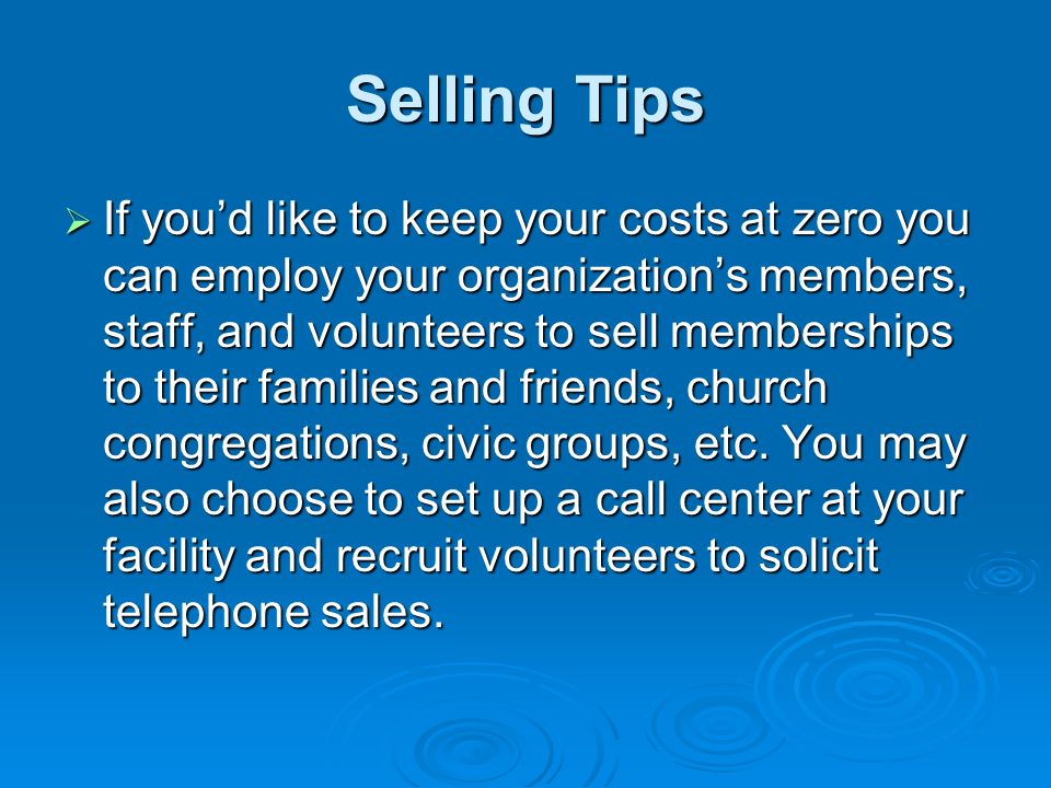 Selling Tips  If you’d like to keep your costs at zero you can employ your organization’s members, staff, and volunteers to sell memberships to their families and friends, church congregations, civic groups, etc.