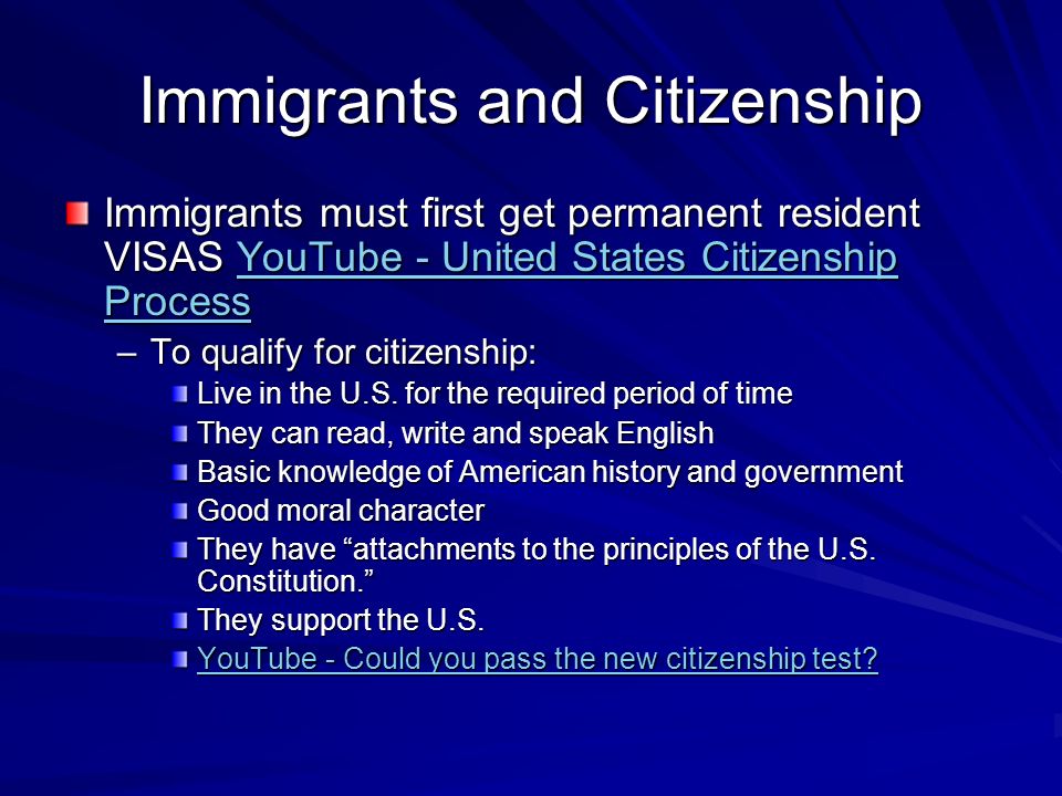 Immigrants and Citizenship Immigrants must first get permanent resident VISAS YouTube - United States Citizenship Process YouTube - United States Citizenship ProcessYouTube - United States Citizenship Process –To qualify for citizenship: Live in the U.S.