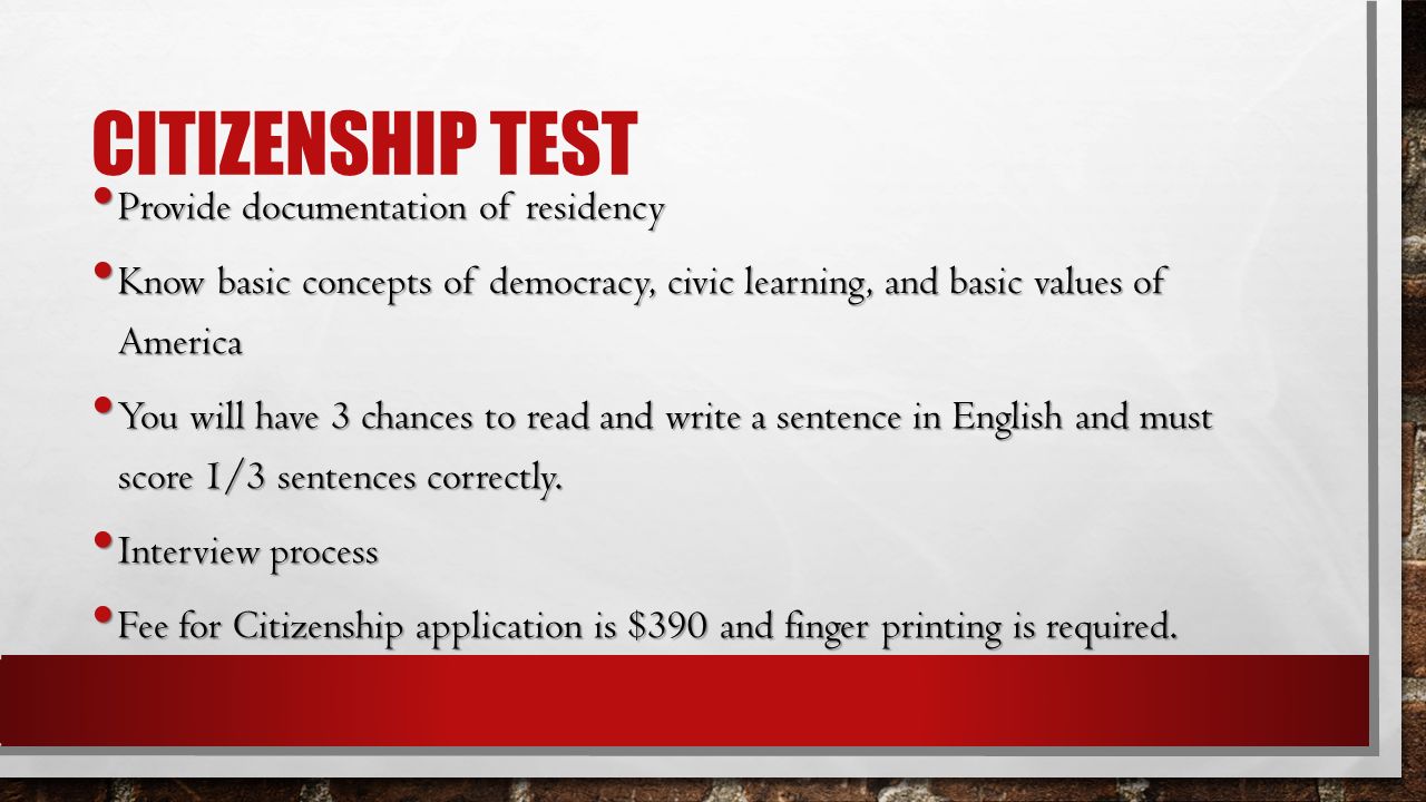 CITIZENSHIP TEST Provide documentation of residency Provide documentation of residency Know basic concepts of democracy, civic learning, and basic values of America Know basic concepts of democracy, civic learning, and basic values of America You will have 3 chances to read and write a sentence in English and must score 1/3 sentences correctly.
