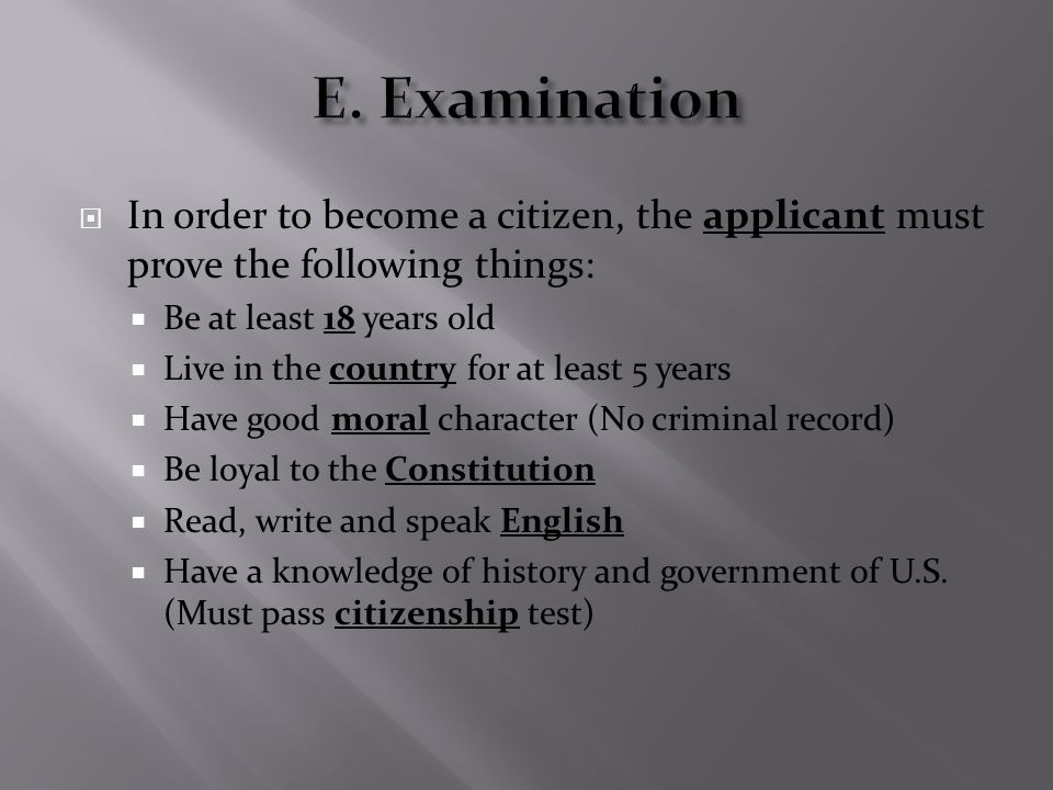  In order to become a citizen, the applicant must prove the following things:  Be at least 18 years old  Live in the country for at least 5 years  Have good moral character (No criminal record)  Be loyal to the Constitution  Read, write and speak English  Have a knowledge of history and government of U.S.