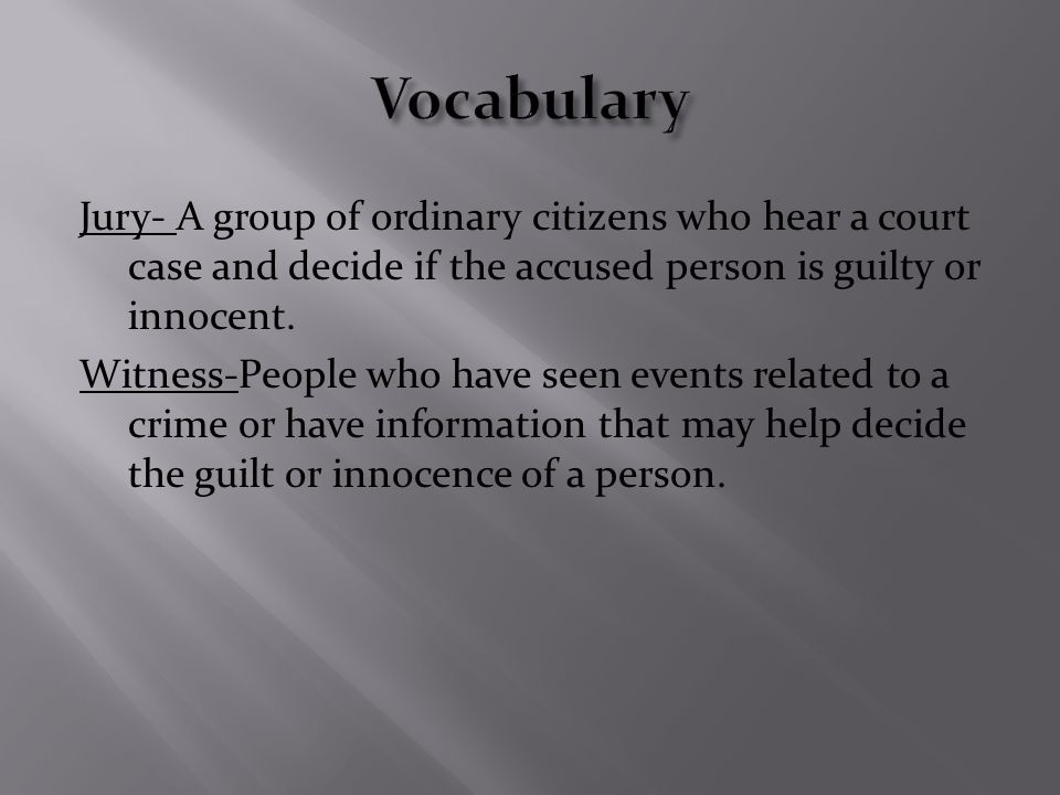Jury- A group of ordinary citizens who hear a court case and decide if the accused person is guilty or innocent.