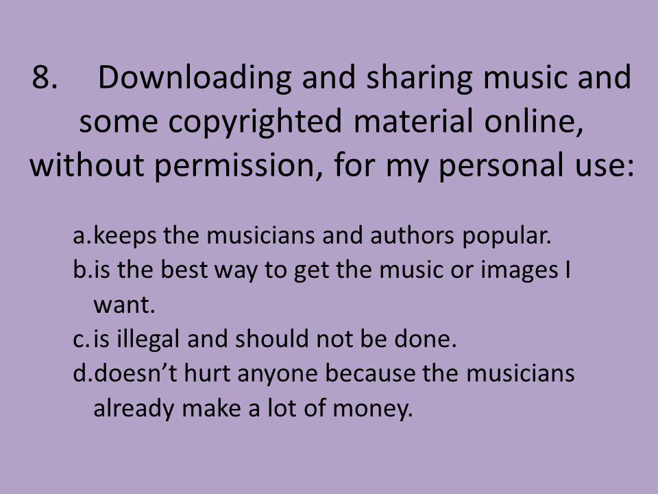 8.Downloading and sharing music and some copyrighted material online, without permission, for my personal use: a.keeps the musicians and authors popular.