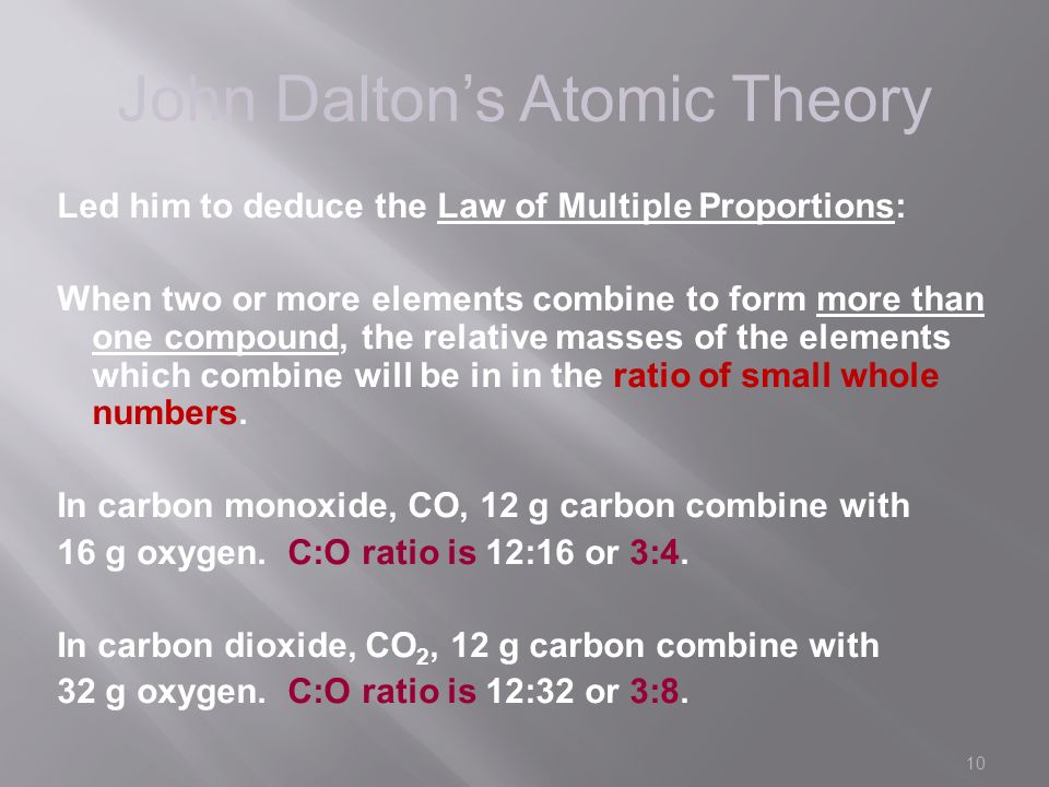 10 John Dalton’s Atomic Theory Led him to deduce the Law of Multiple Proportions: When two or more elements combine to form more than one compound, the relative masses of the elements which combine will be in in the ratio of small whole numbers.