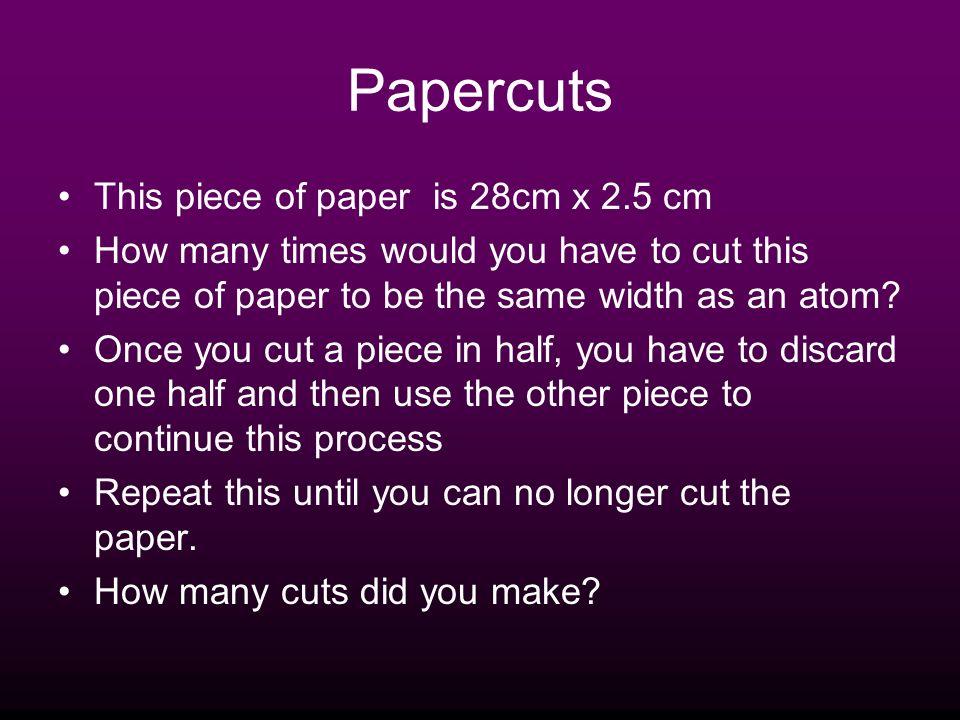 Papercuts This piece of paper is 28cm x 2.5 cm How many times would you have to cut this piece of paper to be the same width as an atom.