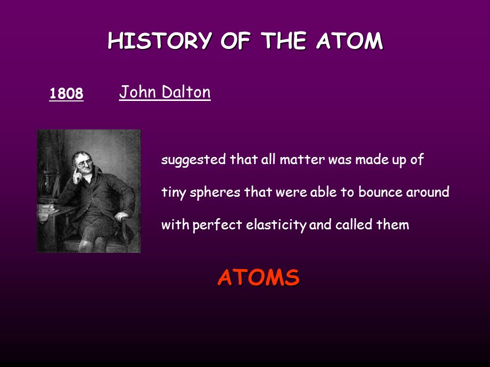 HISTORY OF THE ATOM 1808 John Dalton suggested that all matter was made up of tiny spheres that were able to bounce around with perfect elasticity and called them ATOMS