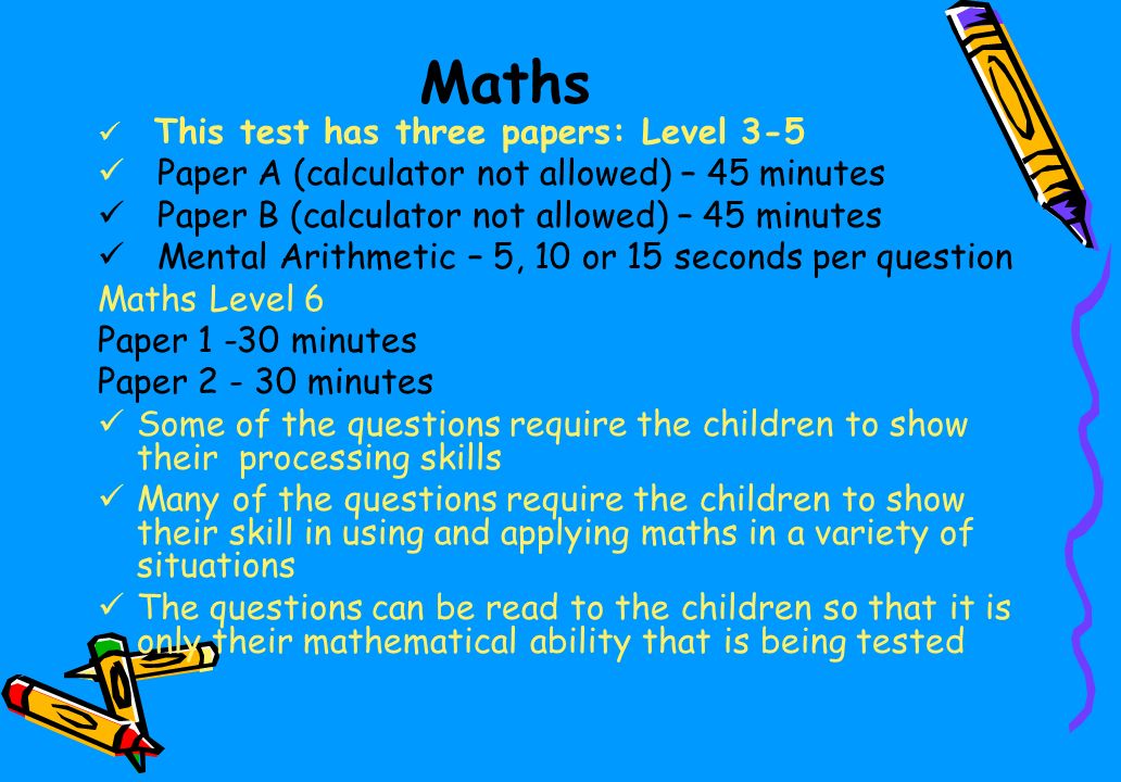 Maths This test has three papers: Level 3-5 Paper A (calculator not allowed) – 45 minutes Paper B (calculator not allowed) – 45 minutes Mental Arithmetic – 5, 10 or 15 seconds per question Maths Level 6 Paper minutes Paper minutes Some of the questions require the children to show their processing skills Many of the questions require the children to show their skill in using and applying maths in a variety of situations The questions can be read to the children so that it is only their mathematical ability that is being tested