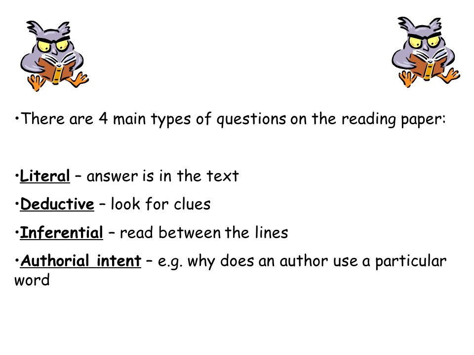 There are 4 main types of questions on the reading paper: Literal – answer is in the text Deductive – look for clues Inferential – read between the lines Authorial intent – e.g.