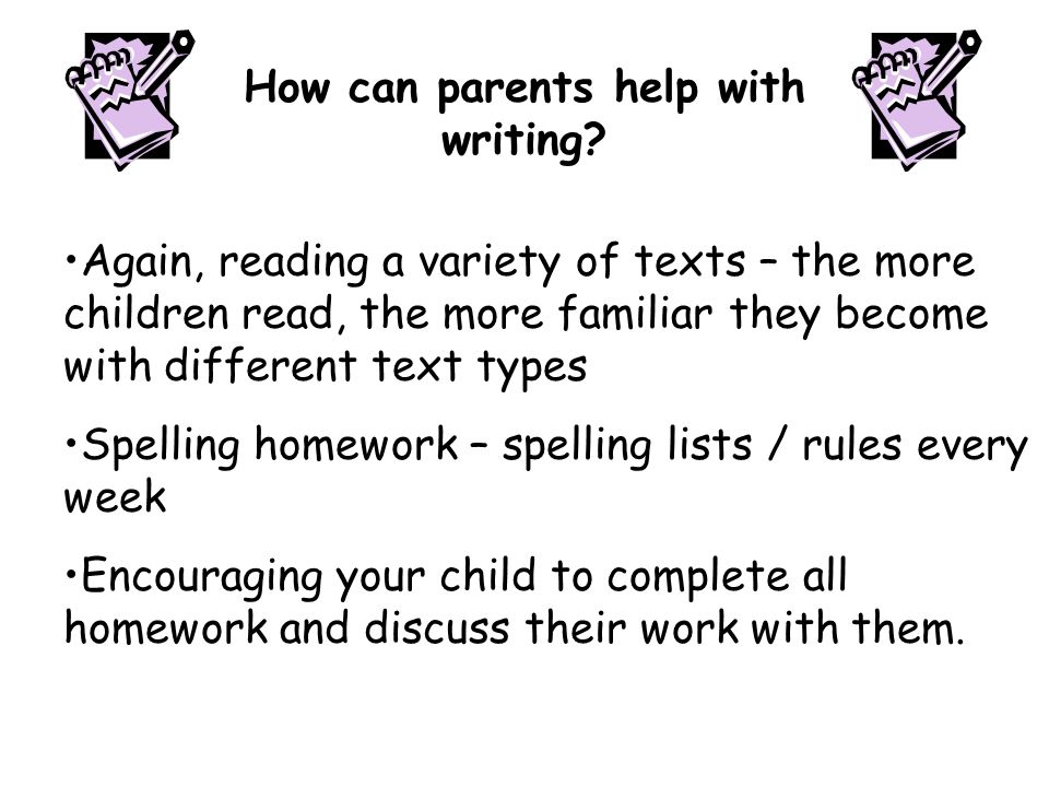 Again, reading a variety of texts – the more children read, the more familiar they become with different text types Spelling homework – spelling lists / rules every week Encouraging your child to complete all homework and discuss their work with them.