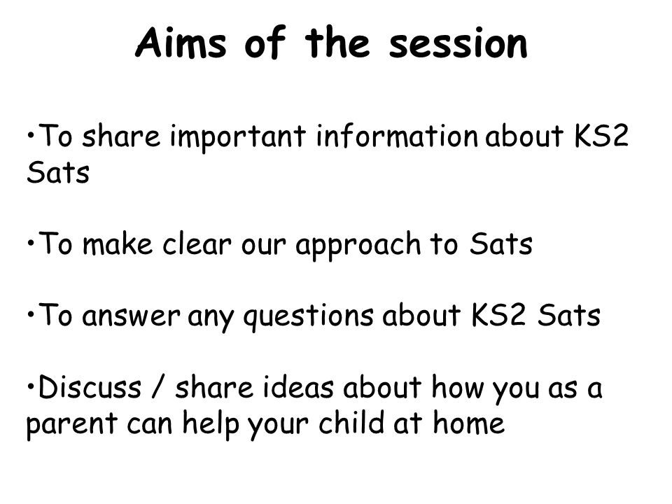 To share important information about KS2 Sats To make clear our approach to Sats To answer any questions about KS2 Sats Discuss / share ideas about how you as a parent can help your child at home Aims of the session