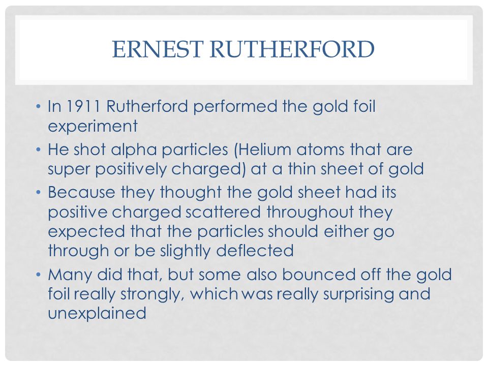 ERNEST RUTHERFORD In 1911 Rutherford performed the gold foil experiment He shot alpha particles (Helium atoms that are super positively charged) at a thin sheet of gold Because they thought the gold sheet had its positive charged scattered throughout they expected that the particles should either go through or be slightly deflected Many did that, but some also bounced off the gold foil really strongly, which was really surprising and unexplained