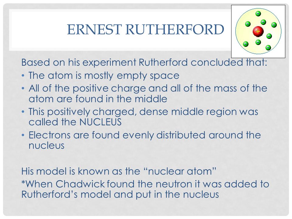 ERNEST RUTHERFORD Based on his experiment Rutherford concluded that: The atom is mostly empty space All of the positive charge and all of the mass of the atom are found in the middle This positively charged, dense middle region was called the NUCLEUS Electrons are found evenly distributed around the nucleus His model is known as the nuclear atom *When Chadwick found the neutron it was added to Rutherford’s model and put in the nucleus