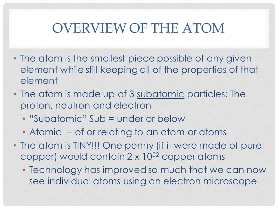 OVERVIEW OF THE ATOM The atom is the smallest piece possible of any given element while still keeping all of the properties of that element The atom is made up of 3 subatomic particles: The proton, neutron and electron Subatomic Sub = under or below Atomic = of or relating to an atom or atoms The atom is TINY!!.