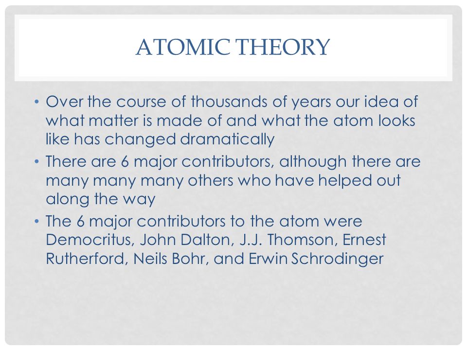 Over the course of thousands of years our idea of what matter is made of and what the atom looks like has changed dramatically There are 6 major contributors, although there are many many many others who have helped out along the way The 6 major contributors to the atom were Democritus, John Dalton, J.J.