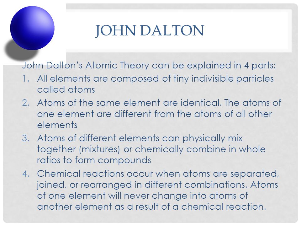 JOHN DALTON John Dalton’s Atomic Theory can be explained in 4 parts: 1.All elements are composed of tiny indivisible particles called atoms 2.Atoms of the same element are identical.
